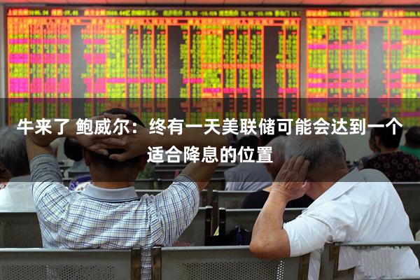 牛来了 鲍威尔：终有一天美联储可能会达到一个适合降息的位置