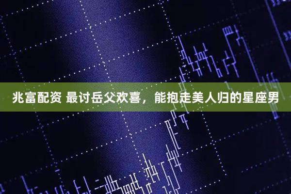 兆富配资 最讨岳父欢喜，能抱走美人归的星座男