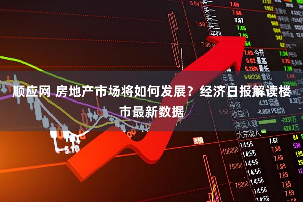 顺应网 房地产市场将如何发展？经济日报解读楼市最新数据