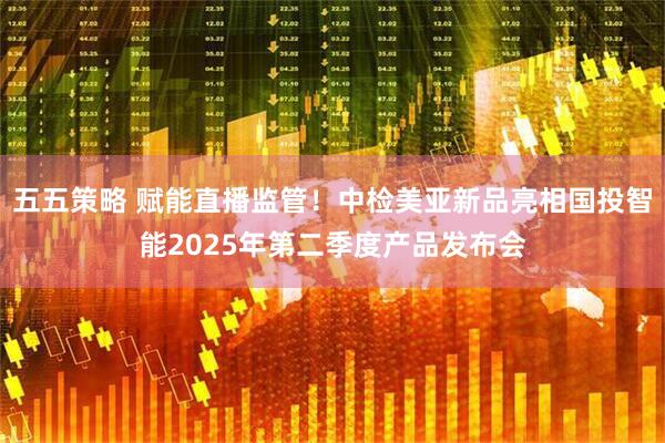 五五策略 赋能直播监管！中检美亚新品亮相国投智能2025年第二季度产品发布会