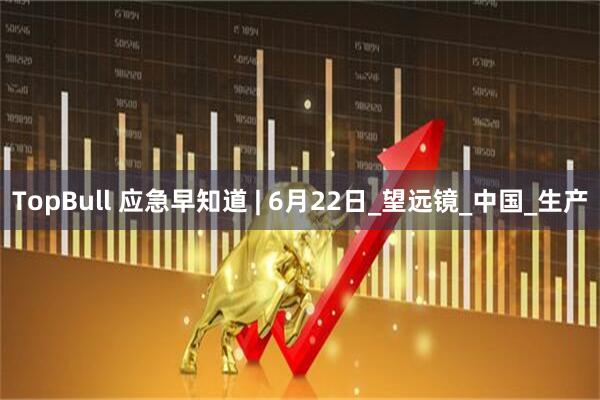 TopBull 应急早知道 | 6月22日_望远镜_中国_生产