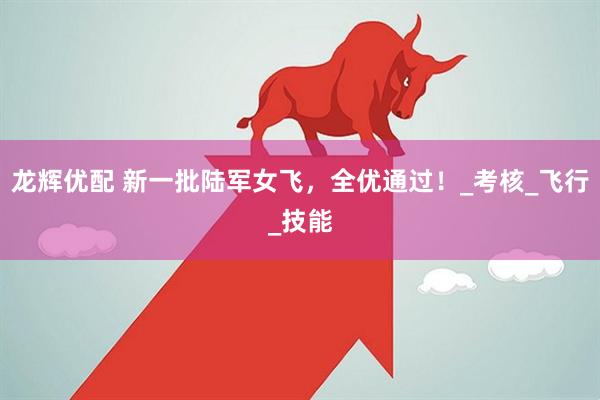 龙辉优配 新一批陆军女飞，全优通过！_考核_飞行_技能