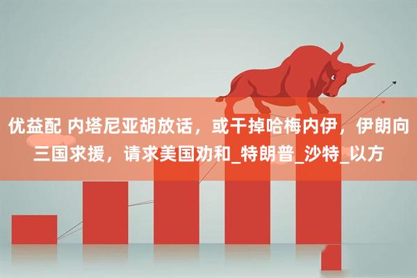 优益配 内塔尼亚胡放话，或干掉哈梅内伊，伊朗向三国求援，请求美国劝和_特朗普_沙特_以方