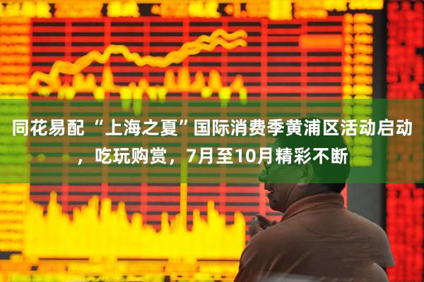 同花易配 “上海之夏”国际消费季黄浦区活动启动，吃玩购赏，7月至10月精彩不断