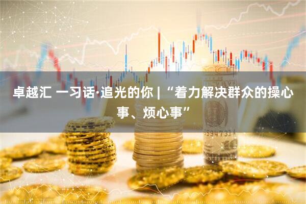卓越汇 一习话·追光的你 | “着力解决群众的操心事、烦心事”
