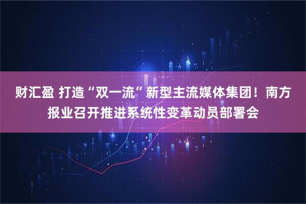 财汇盈 打造“双一流”新型主流媒体集团！南方报业召开推进系统性变革动员部署会
