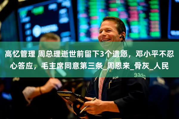高忆管理 周总理逝世前留下3个遗愿，邓小平不忍心答应，毛主席同意第三条_周恩来_骨灰_人民