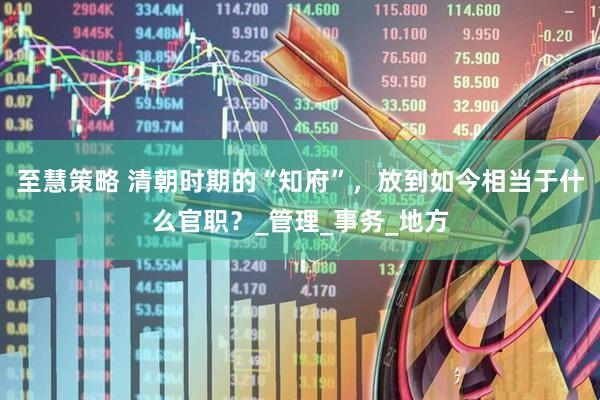 至慧策略 清朝时期的“知府”，放到如今相当于什么官职？_管理_事务_地方