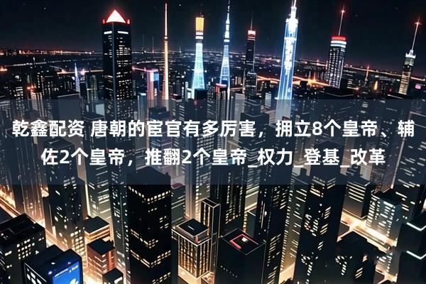 乾鑫配资 唐朝的宦官有多厉害，拥立8个皇帝、辅佐2个皇帝，推翻2个皇帝_权力_登基_改革