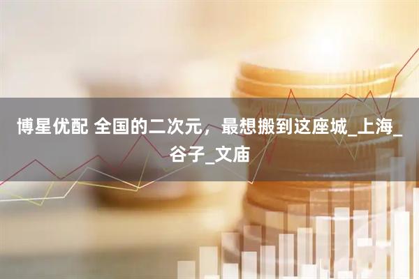博星优配 全国的二次元，最想搬到这座城_上海_谷子_文庙