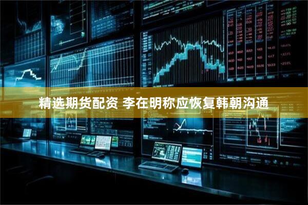 精选期货配资 李在明称应恢复韩朝沟通