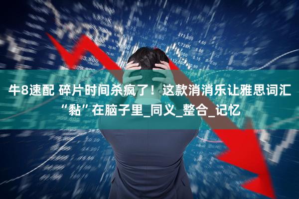 牛8速配 碎片时间杀疯了！这款消消乐让雅思词汇“黏”在脑子里_同义_整合_记忆