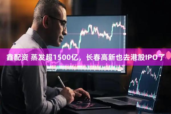 鑫配资 蒸发超1500亿，长春高新也去港股IPO了