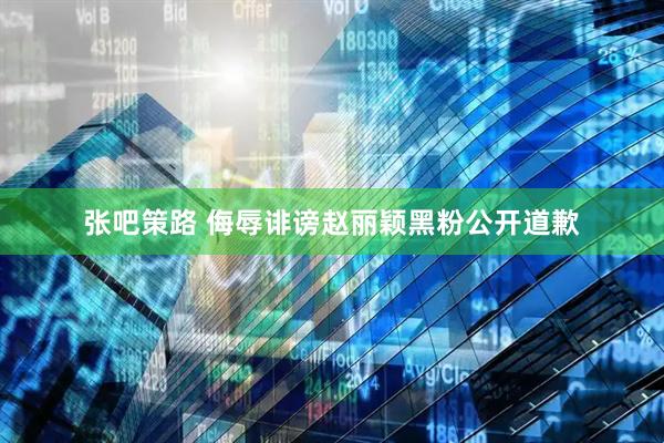 张吧策路 侮辱诽谤赵丽颖黑粉公开道歉