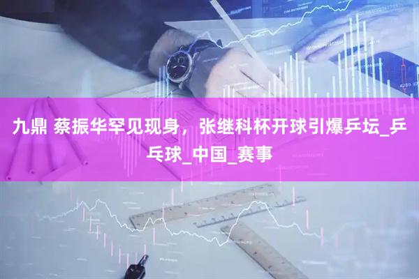 九鼎 蔡振华罕见现身，张继科杯开球引爆乒坛_乒乓球_中国_赛事