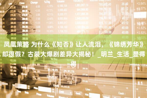 凤凰策略 为什么《知否》让人流泪，《锦绣芳华》却很假？古装大爆剧差异大揭秘！_明兰_生活_显得