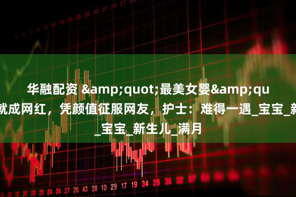 华融配资 &quot;最美女婴&quot;刚出生就成网红，凭颜值征服网友，护士：难得一遇_宝宝_新生儿_满月