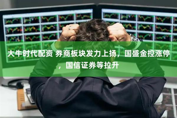 大牛时代配资 券商板块发力上扬，国盛金控涨停，国信证券等拉升