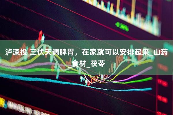 泸深投 三伏天调脾胃，在家就可以安排起来_山药_食材_茯苓