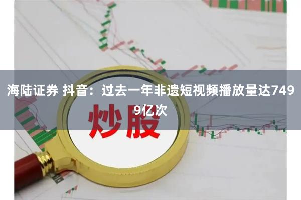 海陆证券 抖音：过去一年非遗短视频播放量达7499亿次