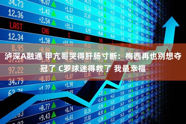 泸深A融通 甲亢哥哭得肝肠寸断:梅西再也别想夺冠了 C罗球迷得救了 我最幸福