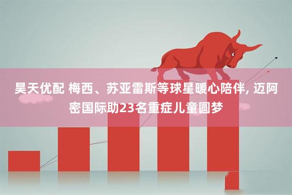 昊天优配 梅西、苏亚雷斯等球星暖心陪伴, 迈阿密国际助23名重症儿童圆梦